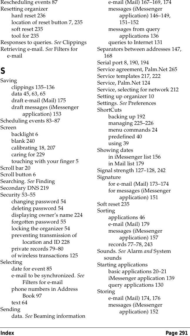 Index Page 291Rescheduling events 87Resetting organizerhard reset 236location of reset button 7, 235soft reset 235tool for 235Responses to queries. See ClippingsRetrieving e-mail. See Filters for e-mailSSavingclippings 135&ndash;136data 45, 63, 65draft e-mail (Mail) 175draft messages (iMessenger application) 153Scheduling events 83&ndash;87Screenbacklight 6blank 240calibrating 18, 207caring for 229touching with your finger 5Scroll bar 20Scroll button 6Searching. See FindingSecondary DNS 219Security 53&ndash;55changing password 54deleting password 54displaying owner&rsquo;s name 224forgotten password 55locking the organizer 54preventing transmission of location and ID 228private records 79&ndash;80of wireless transactions 125Selectingdate for event 85e-mail to be synchronized. See Filters for e-mailphone numbers in Address Book 97text 64Sendingdata. See Beaming informatione-mail (Mail) 167&ndash;169, 174messages (iMessenger application) 146&ndash;149, 151&ndash;152messages from query applications 136queries to Internet 131Separators between addresses 147, 168Serial port 8, 190, 194Service agreement, Palm.Net 265Service templates 217, 222Service, Palm.Net 124Service, selecting for network 212Setting up organizer 10Settings. See PreferencesShortCutsbacking up 192managing 225&ndash;226menu commands 24predefined 40using 39Showing datesin iMessenger list 156in Mail list 179Signal strength 127&ndash;128, 242Signaturefor e-mail (Mail) 173&ndash;174for messages (iMessenger application) 151Soft reset 235Sortingapplications 46e-mail (Mail) 179messages (iMessenger application) 157records 77&ndash;78, 243Sounds. See Alarm and System soundsStarting applicationsbasic applications 20&ndash;21iMessenger application 139query applications 130Storinge-mail (Mail) 174, 176messages (iMessenger application) 152