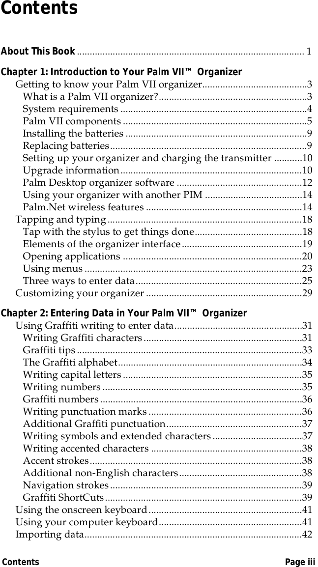 Contents Page iiiContentsAbout This Book......................................................................................... 1Chapter 1: Introduction to Your Palm VII&trade; OrganizerGetting to know your Palm VII organizer.........................................3What is a Palm VII organizer?..........................................................3System requirements .........................................................................4Palm VII components ........................................................................5Installing the batteries .......................................................................9Replacing batteries.............................................................................9Setting up your organizer and charging the transmitter ...........10Upgrade information.......................................................................10Palm Desktop organizer software .................................................12Using your organizer with another PIM ......................................14Palm.Net wireless features .............................................................14Tapping and typing............................................................................18Tap with the stylus to get things done..........................................18Elements of the organizer interface...............................................19Opening applications ......................................................................20Using menus .....................................................................................23Three ways to enter data.................................................................25Customizing your organizer .............................................................29Chapter 2: Entering Data in Your Palm VII&trade; OrganizerUsing Graffiti writing to enter data..................................................31Writing Graffiti characters..............................................................31Graffiti tips........................................................................................33The Graffiti alphabet........................................................................34Writing capital letters......................................................................35Writing numbers..............................................................................35Graffiti numbers...............................................................................36Writing punctuation marks............................................................36Additional Graffiti punctuation.....................................................37Writing symbols and extended characters...................................37Writing accented characters ...........................................................38Accent strokes...................................................................................38Additional non-English characters................................................38Navigation strokes...........................................................................39Graffiti ShortCuts.............................................................................39Using the onscreen keyboard............................................................41Using your computer keyboard........................................................41Importing data.....................................................................................42