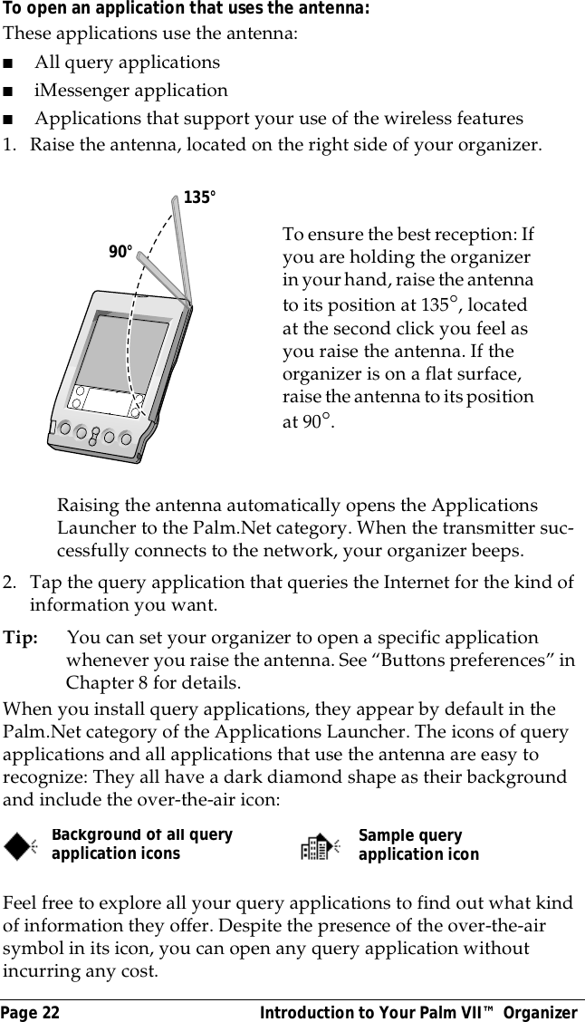 Page 22  Introduction to Your Palm VII&trade; OrganizerTo open an application that uses the antenna:These applications use the antenna: ■All query applications■iMessenger application■Applications that support your use of the wireless features1. Raise the antenna, located on the right side of your organizer.Raising the antenna automatically opens the Applications Launcher to the Palm.Net category. When the transmitter suc-cessfully connects to the network, your organizer beeps.2. Tap the query application that queries the Internet for the kind of information you want.Tip: You can set your organizer to open a specific application whenever you raise the antenna. See &ldquo;Buttons preferences&rdquo; in Chapter 8 for details.When you install query applications, they appear by default in the Palm.Net category of the Applications Launcher. The icons of query applications and all applications that use the antenna are easy to recognize: They all have a dark diamond shape as their background and include the over-the-air icon:Feel free to explore all your query applications to find out what kind of information they offer. Despite the presence of the over-the-air symbol in its icon, you can open any query application without incurring any cost.To ensure the best reception: If you are holding the organizer in your hand, raise the antenna to its position at 135&deg;, located at the second click you feel as you raise the antenna. If the organizer is on a flat surface, raise the antenna to its position at 90&deg;.       90&deg;135&deg;Background of all query application iconsSample query application icon