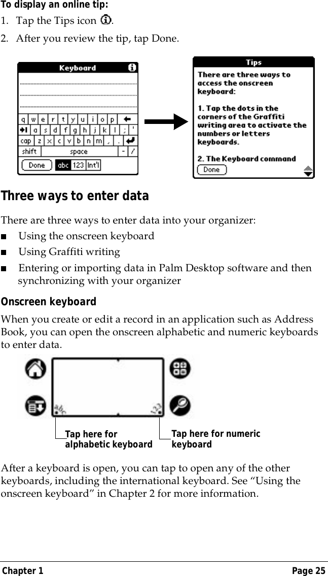 Chapter 1 Page 25To display an online tip:1. Tap the Tips icon  . 2. After you review the tip, tap Done.Three ways to enter dataThere are three ways to enter data into your organizer:■Using the onscreen keyboard■Using Graffiti writing■Entering or importing data in Palm Desktop software and then synchronizing with your organizerOnscreen keyboardWhen you create or edit a record in an application such as Address Book, you can open the onscreen alphabetic and numeric keyboards to enter data. After a keyboard is open, you can tap to open any of the other keyboards, including the international keyboard. See &ldquo;Using the onscreen keyboard&rdquo; in Chapter 2 for more information.Tap here for alphabetic keyboard Tap here for numeric keyboard
