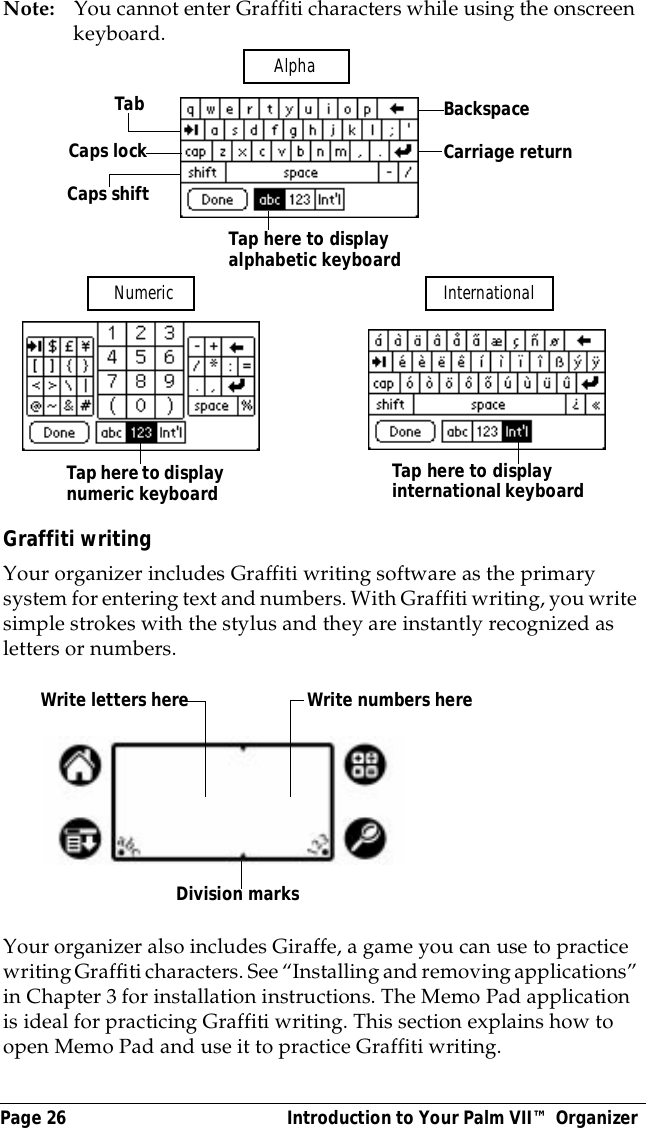 Page 26  Introduction to Your Palm VII&trade; OrganizerNote: You cannot enter Graffiti characters while using the onscreen keyboard. Graffiti writingYour organizer includes Graffiti writing software as the primary system for entering text and numbers. With Graffiti writing, you write simple strokes with the stylus and they are instantly recognized as letters or numbers. Your organizer also includes Giraffe, a game you can use to practice writing Graffiti characters. See &ldquo;Installing and removing applications&rdquo; in Chapter 3 for installation instructions. The Memo Pad application is ideal for practicing Graffiti writing. This section explains how to open Memo Pad and use it to practice Graffiti writing.BackspaceCarriage returnTabCaps lockCaps shiftTap here to display alphabetic keyboard Tap here to display numeric keyboard  Tap here to display international keyboard Alpha Numeric  InternationalWrite letters here Write numbers hereDivision marks
