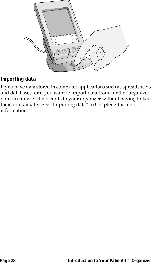 Page 28  Introduction to Your Palm VII&trade; OrganizerImporting dataIf you have data stored in computer applications such as spreadsheets and databases, or if you want to import data from another organizer, you can transfer the records to your organizer without having to key them in manually. See &ldquo;Importing data&rdquo; in Chapter 2 for more information.