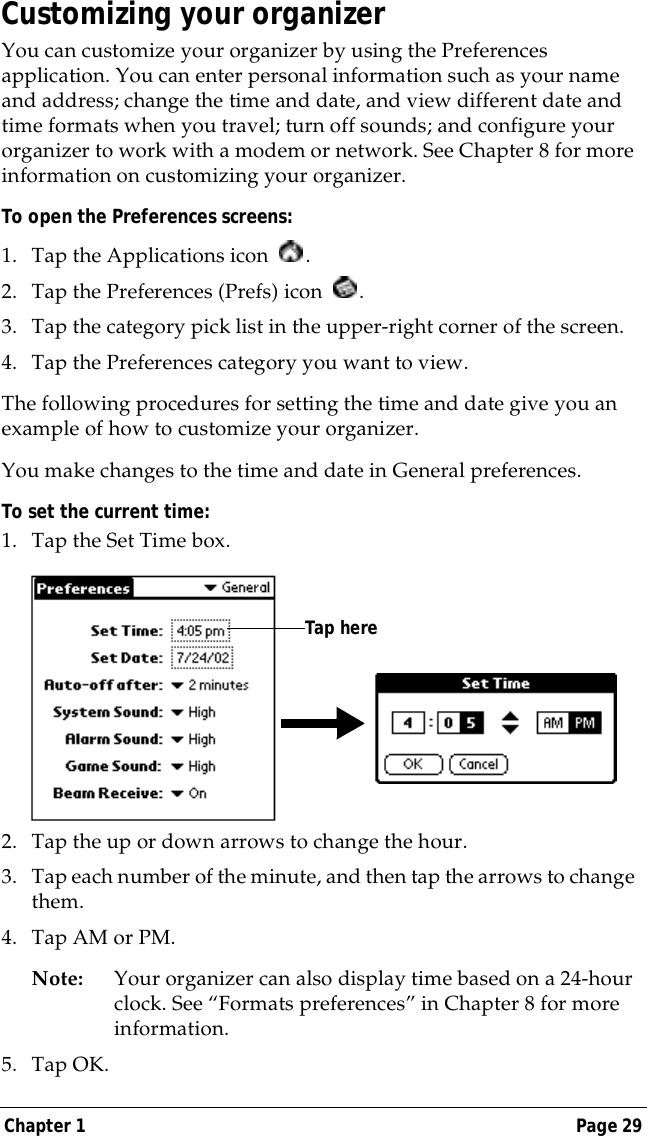 Chapter 1 Page 29Customizing your organizerYou can customize your organizer by using the Preferences application. You can enter personal information such as your name and address; change the time and date, and view different date and time formats when you travel; turn off sounds; and configure your organizer to work with a modem or network. See Chapter 8 for more information on customizing your organizer.To open the Preferences screens:1. Tap the Applications icon  . 2. Tap the Preferences (Prefs) icon  . 3. Tap the category pick list in the upper-right corner of the screen.4. Tap the Preferences category you want to view.The following procedures for setting the time and date give you an example of how to customize your organizer.You make changes to the time and date in General preferences.To set the current time:1. Tap the Set Time box.2. Tap the up or down arrows to change the hour.3. Tap each number of the minute, and then tap the arrows to change them.4. Tap AM or PM.Note: Your organizer can also display time based on a 24-hour clock. See &ldquo;Formats preferences&rdquo; in Chapter 8 for more information. 5. Tap OK.Tap here