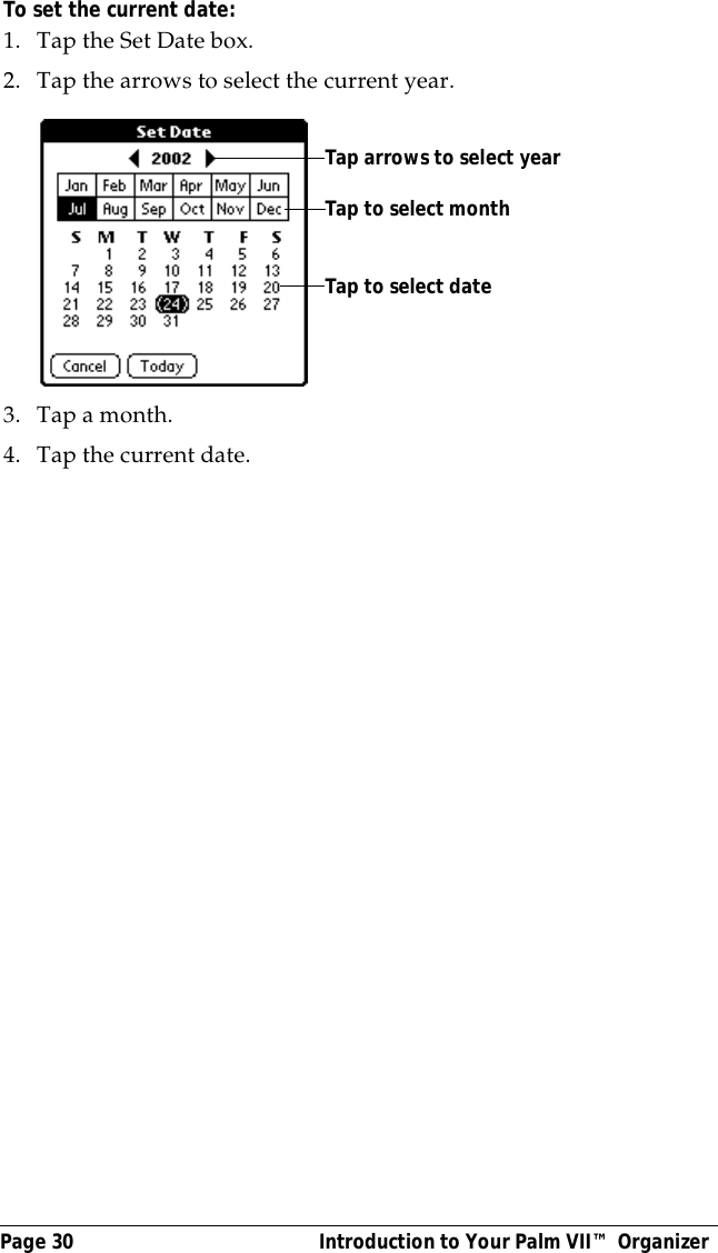 Page 30  Introduction to Your Palm VII&trade; OrganizerTo set the current date:1. Tap the Set Date box.2. Tap the arrows to select the current year. 3. Tap a month.4. Tap the current date. Tap arrows to select yearTap to select monthTap to select date