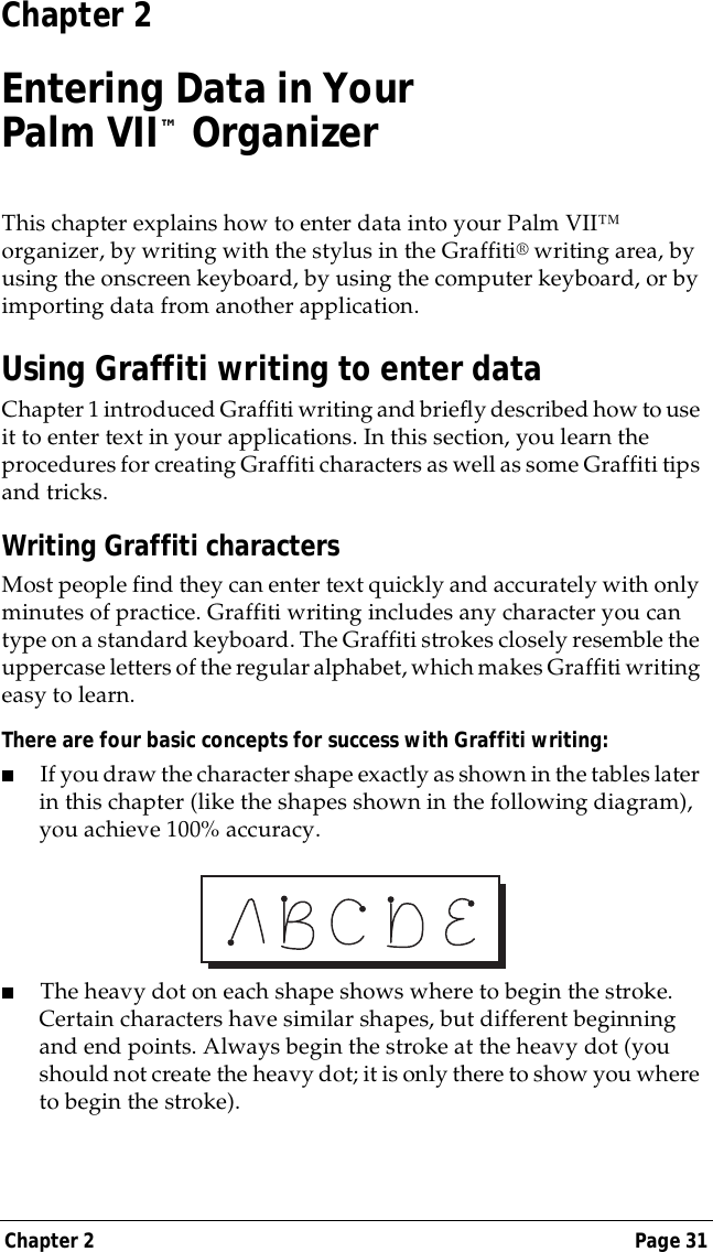 Chapter 2 Page 31Chapter 2Entering Data in YourPalm VII&trade; OrganizerThis chapter explains how to enter data into your Palm VII&trade; organizer, by writing with the stylus in the Graffiti&reg; writing area, by using the onscreen keyboard, by using the computer keyboard, or by importing data from another application.Using Graffiti writing to enter dataChapter 1 introduced Graffiti writing and briefly described how to use it to enter text in your applications. In this section, you learn the procedures for creating Graffiti characters as well as some Graffiti tips and tricks.Writing Graffiti charactersMost people find they can enter text quickly and accurately with only minutes of practice. Graffiti writing includes any character you can type on a standard keyboard. The Graffiti strokes closely resemble the uppercase letters of the regular alphabet, which makes Graffiti writing easy to learn. There are four basic concepts for success with Graffiti writing:■If you draw the character shape exactly as shown in the tables later in this chapter (like the shapes shown in the following diagram), you achieve 100% accuracy.■The heavy dot on each shape shows where to begin the stroke. Certain characters have similar shapes, but different beginning and end points. Always begin the stroke at the heavy dot (you should not create the heavy dot; it is only there to show you where to begin the stroke).