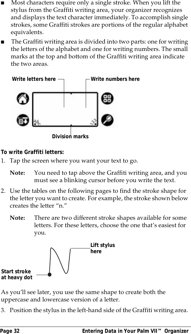 Page 32  Entering Data in Your Palm VII&trade; Organizer■Most characters require only a single stroke. When you lift the stylus from the Graffiti writing area, your organizer recognizes and displays the text character immediately. To accomplish single strokes, some Graffiti strokes are portions of the regular alphabet equivalents.■The Graffiti writing area is divided into two parts: one for writing the letters of the alphabet and one for writing numbers. The small marks at the top and bottom of the Graffiti writing area indicate the two areas.To write Graffiti letters:1. Tap the screen where you want your text to go. Note: You need to tap above the Graffiti writing area, and you must see a blinking cursor before you write the text.2. Use the tables on the following pages to find the stroke shape for the letter you want to create. For example, the stroke shown below creates the letter &ldquo;n.&rdquo;Note: There are two different stroke shapes available for some letters. For these letters, choose the one that&rsquo;s easiest for you.As you&rsquo;ll see later, you use the same shape to create both the uppercase and lowercase version of a letter.3. Position the stylus in the left-hand side of the Graffiti writing area. Write letters here Write numbers hereDivision marksStart stroke at heavy dotLift stylus here