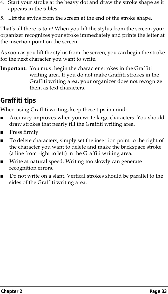 Chapter 2 Page 334. Start your stroke at the heavy dot and draw the stroke shape as it appears in the tables.5. Lift the stylus from the screen at the end of the stroke shape.That&rsquo;s all there is to it! When you lift the stylus from the screen, your organizer recognizes your stroke immediately and prints the letter at the insertion point on the screen.As soon as you lift the stylus from the screen, you can begin the stroke for the next character you want to write.Important: You must begin the character strokes in the Graffiti writing area. If you do not make Graffiti strokes in the Graffiti writing area, your organizer does not recognize them as text characters.Graffiti tipsWhen using Graffiti writing, keep these tips in mind:■Accuracy improves when you write large characters. You should draw strokes that nearly fill the Graffiti writing area.■Press firmly.■To delete characters, simply set the insertion point to the right of the character you want to delete and make the backspace stroke (a line from right to left) in the Graffiti writing area.■Write at natural speed. Writing too slowly can generate recognition errors.■Do not write on a slant. Vertical strokes should be parallel to the sides of the Graffiti writing area.