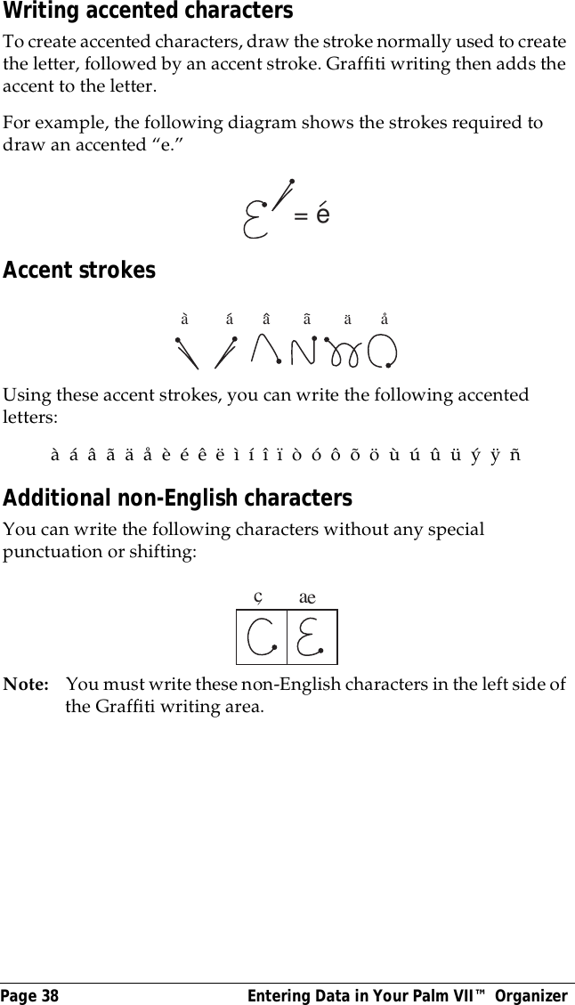 Page 38  Entering Data in Your Palm VII&trade; OrganizerWriting accented charactersTo create accented characters, draw the stroke normally used to create the letter, followed by an accent stroke. Graffiti writing then adds the accent to the letter.For example, the following diagram shows the strokes required to draw an accented &ldquo;e.&rdquo;Accent strokesUsing these accent strokes, you can write the following accented letters:&agrave;  &aacute;  &acirc;  &atilde;  &auml;  &aring;  &egrave;  &eacute;  &ecirc;  &euml;  &igrave;  &iacute;  &icirc;  &iuml;  &ograve;  &oacute;  &ocirc;  &otilde;  &ouml;  &ugrave;  &uacute;  &ucirc;  &uuml;  &yacute;  &yuml;  &ntilde;Additional non-English charactersYou can write the following characters without any special punctuation or shifting:Note: You must write these non-English characters in the left side of the Graffiti writing area.= ea         a       a        a        a       acae