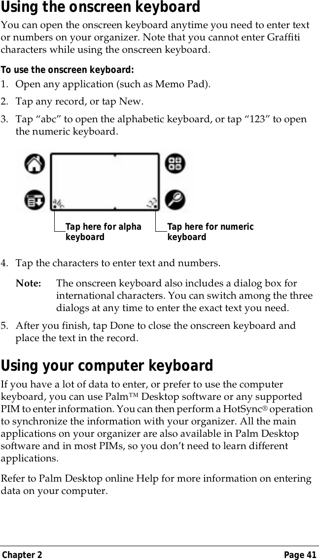 Chapter 2 Page 41Using the onscreen keyboardYou can open the onscreen keyboard anytime you need to enter text or numbers on your organizer. Note that you cannot enter Graffiti characters while using the onscreen keyboard. To use the onscreen keyboard:1. Open any application (such as Memo Pad). 2. Tap any record, or tap New.3. Tap &ldquo;abc&rdquo; to open the alphabetic keyboard, or tap &ldquo;123&rdquo; to open the numeric keyboard.4. Tap the characters to enter text and numbers.Note: The onscreen keyboard also includes a dialog box for international characters. You can switch among the three dialogs at any time to enter the exact text you need.5. After you finish, tap Done to close the onscreen keyboard and place the text in the record.Using your computer keyboardIf you have a lot of data to enter, or prefer to use the computer keyboard, you can use Palm&trade; Desktop software or any supported PIM to enter information. You can then perform a HotSync&reg; operation to synchronize the information with your organizer. All the main applications on your organizer are also available in Palm Desktop software and in most PIMs, so you don&rsquo;t need to learn different applications.Refer to Palm Desktop online Help for more information on entering data on your computer.Tap here for alpha keyboard Tap here for numeric keyboard