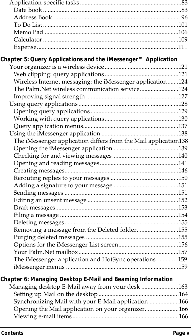 Contents Page vApplication-specific tasks..................................................................83Date Book ..........................................................................................83Address Book....................................................................................96To Do List........................................................................................101Memo Pad .......................................................................................106Calculator ........................................................................................109Expense............................................................................................111Chapter 5: Query Applications and the iMessenger&trade; ApplicationYour organizer is a wireless device................................................121Web clipping: query applications................................................121Wireless Internet messaging: the iMessenger application.......124The Palm.Net wireless communication service.........................124Improving signal strength ............................................................127Using query applications.................................................................128Opening query applications.........................................................129Working with query applications................................................130Query application menus..............................................................137Using the iMessenger application ..................................................138The iMessenger application differs from the Mail application138Opening the iMessenger application ..........................................139Checking for and viewing messages...........................................140Opening and reading messages...................................................141Creating messages..........................................................................146Rerouting replies to your messages ............................................150Adding a signature to your message ..........................................151Sending messages ..........................................................................151Editing an unsent message ...........................................................152Draft messages................................................................................153Filing a message .............................................................................154Deleting messages..........................................................................155Removing a message from the Deleted folder...........................155Purging deleted messages ............................................................155Options for the iMessenger List screen.......................................156Your Palm.Net mailbox.................................................................157The iMessenger application and HotSync operations..............159iMessenger menus .........................................................................159Chapter 6: Managing Desktop E-Mail and Beaming InformationManaging desktop E-Mail away from your desk ........................163Setting up Mail on the desktop....................................................164Synchronizing Mail with your E-Mail application ...................166Opening the Mail application on your organizer......................166Viewing e-mail items.....................................................................166