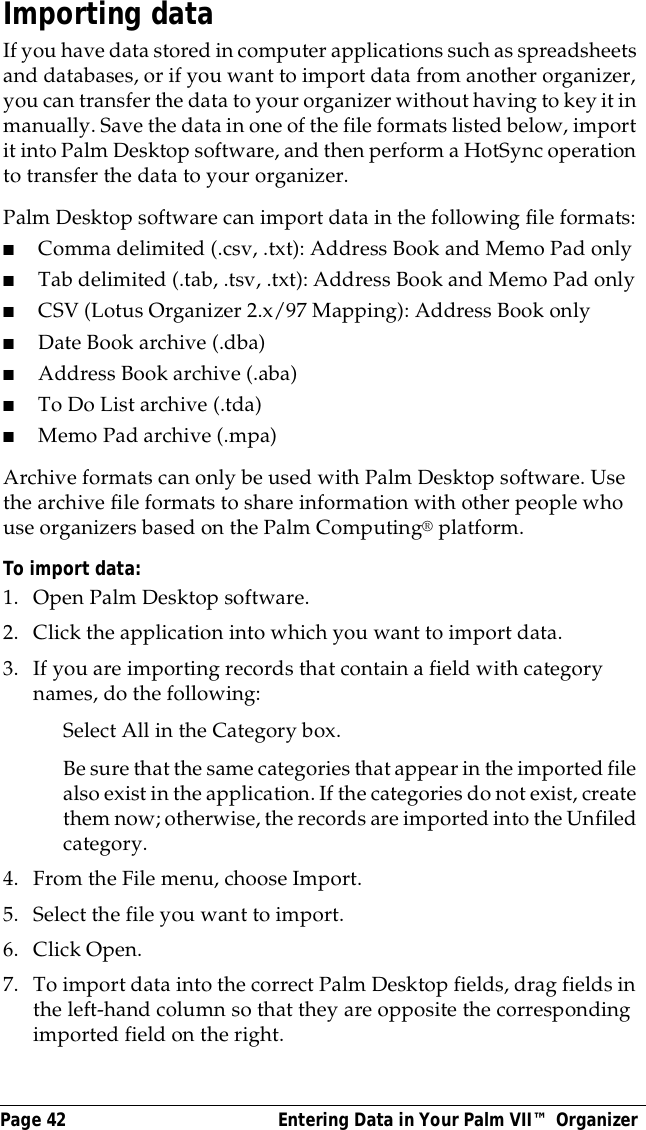Page 42  Entering Data in Your Palm VII&trade; OrganizerImporting dataIf you have data stored in computer applications such as spreadsheets and databases, or if you want to import data from another organizer, you can transfer the data to your organizer without having to key it in manually. Save the data in one of the file formats listed below, import it into Palm Desktop software, and then perform a HotSync operation to transfer the data to your organizer.Palm Desktop software can import data in the following file formats: ■Comma delimited (.csv, .txt): Address Book and Memo Pad only■Tab delimited (.tab, .tsv, .txt): Address Book and Memo Pad only■CSV (Lotus Organizer 2.x/97 Mapping): Address Book only■Date Book archive (.dba)■Address Book archive (.aba)■To Do List archive (.tda)■Memo Pad archive (.mpa)Archive formats can only be used with Palm Desktop software. Use the archive file formats to share information with other people who use organizers based on the Palm Computing&reg; platform.To import data:1. Open Palm Desktop software.2. Click the application into which you want to import data.3. If you are importing records that contain a field with category names, do the following:Select All in the Category box.Be sure that the same categories that appear in the imported file also exist in the application. If the categories do not exist, create them now; otherwise, the records are imported into the Unfiled category.4. From the File menu, choose Import.5. Select the file you want to import.6. Click Open.7. To import data into the correct Palm Desktop fields, drag fields in the left-hand column so that they are opposite the corresponding imported field on the right.