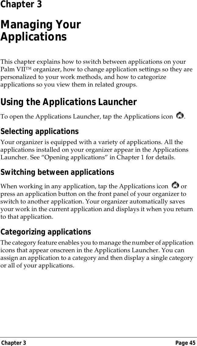 Chapter 3 Page 45Chapter 3Managing YourApplicationsThis chapter explains how to switch between applications on your Palm VII&trade; organizer, how to change application settings so they are personalized to your work methods, and how to categorize applications so you view them in related groups.Using the Applications LauncherTo open the Applications Launcher, tap the Applications icon  .Selecting applicationsYour organizer is equipped with a variety of applications. All the applications installed on your organizer appear in the Applications Launcher. See &ldquo;Opening applications&rdquo; in Chapter 1 for details.Switching between applicationsWhen working in any application, tap the Applications icon   or press an application button on the front panel of your organizer to switch to another application. Your organizer automatically saves your work in the current application and displays it when you return to that application. Categorizing applicationsThe category feature enables you to manage the number of application icons that appear onscreen in the Applications Launcher. You can assign an application to a category and then display a single category or all of your applications. 