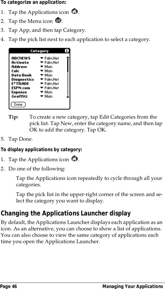 Page 46  Managing Your ApplicationsTo categorize an application: 1. Tap the Applications icon  . 2. Tap the Menu icon  . 3. Tap App, and then tap Category.4. Tap the pick list next to each application to select a category.Tip: To create a new category, tap Edit Categories from the pick list. Tap New, enter the category name, and then tap OK to add the category. Tap OK.5. Tap Done.To display applications by category: 1. Tap the Applications icon  . 2. Do one of the following:Tap the Applications icon repeatedly to cycle through all your categories.Tap the pick list in the upper-right corner of the screen and se-lect the category you want to display.Changing the Applications Launcher displayBy default, the Applications Launcher displays each application as an icon. As an alternative, you can choose to show a list of applications. You can also choose to view the same category of applications each time you open the Applications Launcher.
