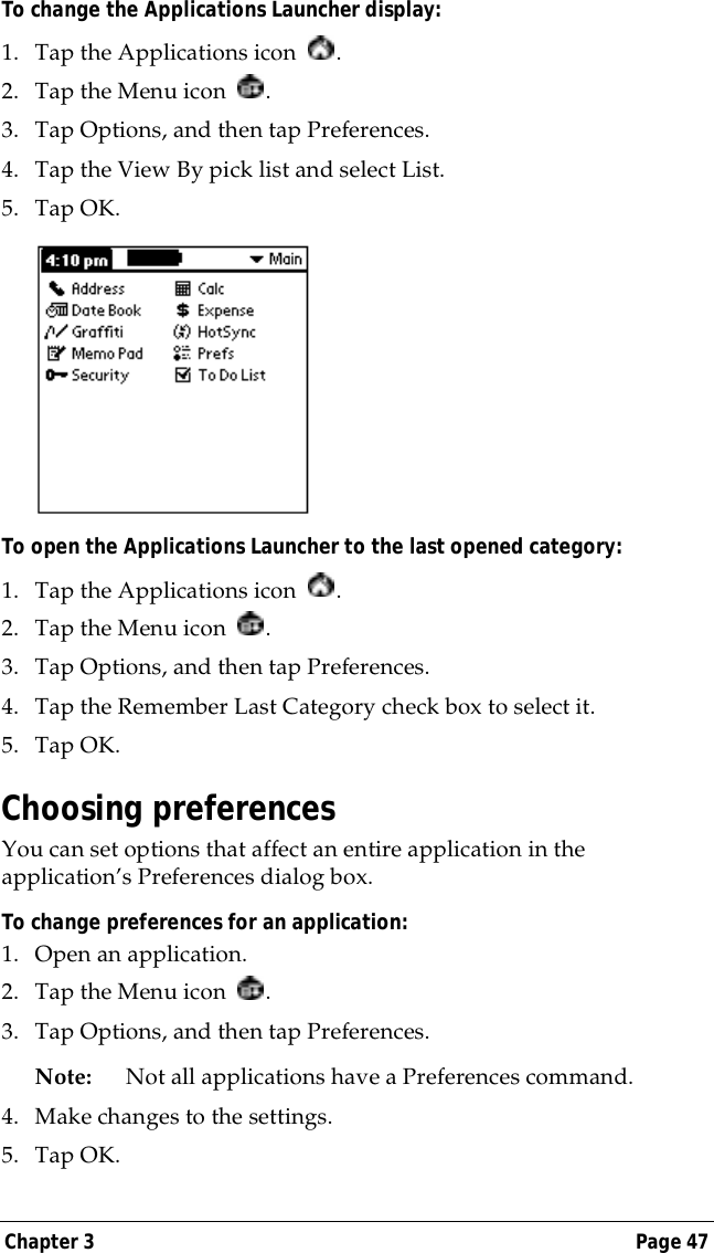 Chapter 3 Page 47To change the Applications Launcher display:1. Tap the Applications icon  .2. Tap the Menu icon  . 3. Tap Options, and then tap Preferences.4. Tap the View By pick list and select List.5. Tap OK.To open the Applications Launcher to the last opened category:1. Tap the Applications icon  .2. Tap the Menu icon  . 3. Tap Options, and then tap Preferences.4. Tap the Remember Last Category check box to select it.5. Tap OK.Choosing preferencesYou can set options that affect an entire application in the application&rsquo;s Preferences dialog box.To change preferences for an application: 1. Open an application.2. Tap the Menu icon  . 3. Tap Options, and then tap Preferences.Note: Not all applications have a Preferences command.4. Make changes to the settings.5. Tap OK.