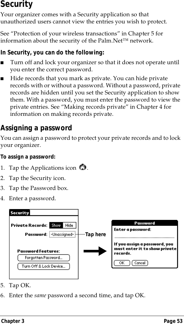 Chapter 3 Page 53SecurityYour organizer comes with a Security application so that unauthorized users cannot view the entries you wish to protect. See &ldquo;Protection of your wireless transactions&rdquo; in Chapter 5 for information about the security of the Palm.Net&trade; network.In Security, you can do the following:■Turn off and lock your organizer so that it does not operate until you enter the correct password.■Hide records that you mark as private. You can hide private records with or without a password. Without a password, private records are hidden until you set the Security application to show them. With a password, you must enter the password to view the private entries. See &ldquo;Making records private&rdquo; in Chapter 4 for information on making records private.Assigning a passwordYou can assign a password to protect your private records and to lock your organizer.To assign a password:1. Tap the Applications icon  . 2. Tap the Security icon.3. Tap the Password box.4. Enter a password. 5. Tap OK. 6. Enter the same password a second time, and tap OK.Tap here