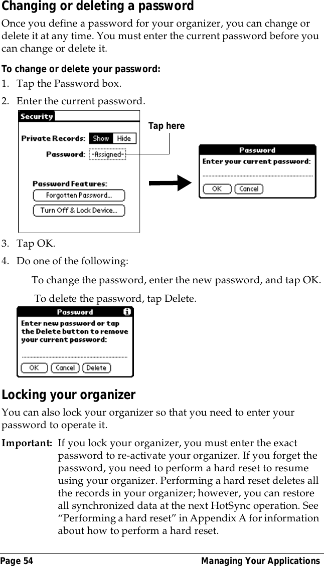 Page 54  Managing Your ApplicationsChanging or deleting a passwordOnce you define a password for your organizer, you can change or delete it at any time. You must enter the current password before you can change or delete it.To change or delete your password:1. Tap the Password box.2. Enter the current password. 3. Tap OK.4. Do one of the following:To change the password, enter the new password, and tap OK. To delete the password, tap Delete.Locking your organizerYou can also lock your organizer so that you need to enter your password to operate it.Important: If you lock your organizer, you must enter the exact password to re-activate your organizer. If you forget the password, you need to perform a hard reset to resume using your organizer. Performing a hard reset deletes all the records in your organizer; however, you can restore all synchronized data at the next HotSync operation. See &ldquo;Performing a hard reset&rdquo; in Appendix A for information about how to perform a hard reset.Tap here