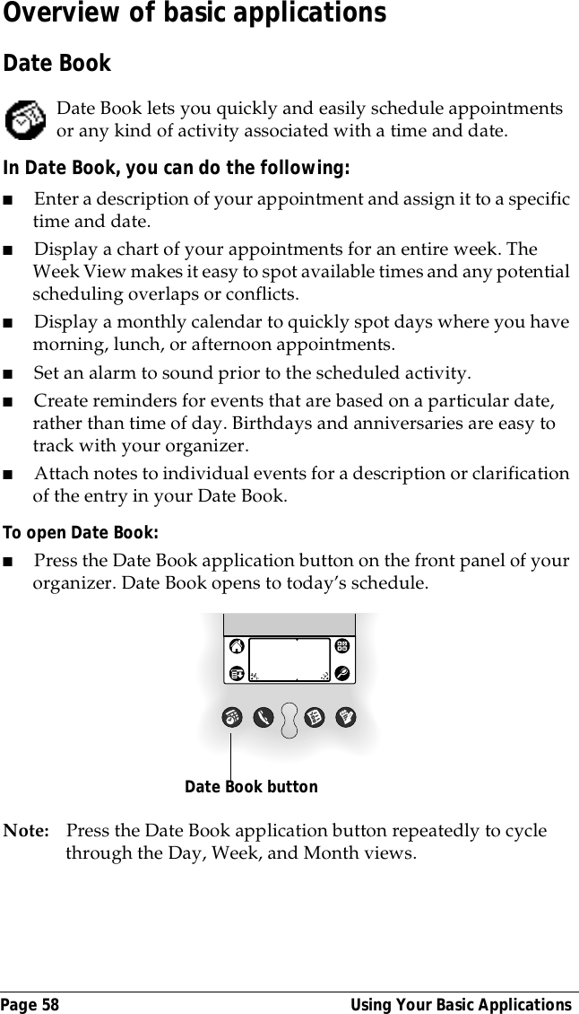 Page 58  Using Your Basic ApplicationsOverview of basic applicationsDate BookDate Book lets you quickly and easily schedule appointments or any kind of activity associated with a time and date.In Date Book, you can do the following:■Enter a description of your appointment and assign it to a specific time and date.■Display a chart of your appointments for an entire week. The Week View makes it easy to spot available times and any potential scheduling overlaps or conflicts.■Display a monthly calendar to quickly spot days where you have morning, lunch, or afternoon appointments.■Set an alarm to sound prior to the scheduled activity. ■Create reminders for events that are based on a particular date, rather than time of day. Birthdays and anniversaries are easy to track with your organizer.■Attach notes to individual events for a description or clarification of the entry in your Date Book.To open Date Book:■Press the Date Book application button on the front panel of your organizer. Date Book opens to today&rsquo;s schedule.Note: Press the Date Book application button repeatedly to cycle through the Day, Week, and Month views.Date Book button