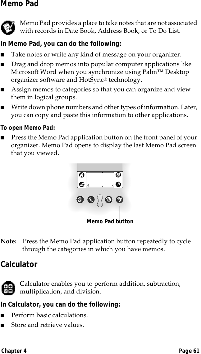 Chapter 4 Page 61Memo PadMemo Pad provides a place to take notes that are not associated with records in Date Book, Address Book, or To Do List.In Memo Pad, you can do the following:■Take notes or write any kind of message on your organizer. ■Drag and drop memos into popular computer applications like Microsoft Word when you synchronize using Palm&trade; Desktop organizer software and HotSync&reg; technology.■Assign memos to categories so that you can organize and view them in logical groups.■Write down phone numbers and other types of information. Later, you can copy and paste this information to other applications. To open Memo Pad:■Press the Memo Pad application button on the front panel of your organizer. Memo Pad opens to display the last Memo Pad screen that you viewed.Note: Press the Memo Pad application button repeatedly to cycle through the categories in which you have memos.CalculatorCalculator enables you to perform addition, subtraction, multiplication, and division.In Calculator, you can do the following:■Perform basic calculations.■Store and retrieve values.Memo Pad button