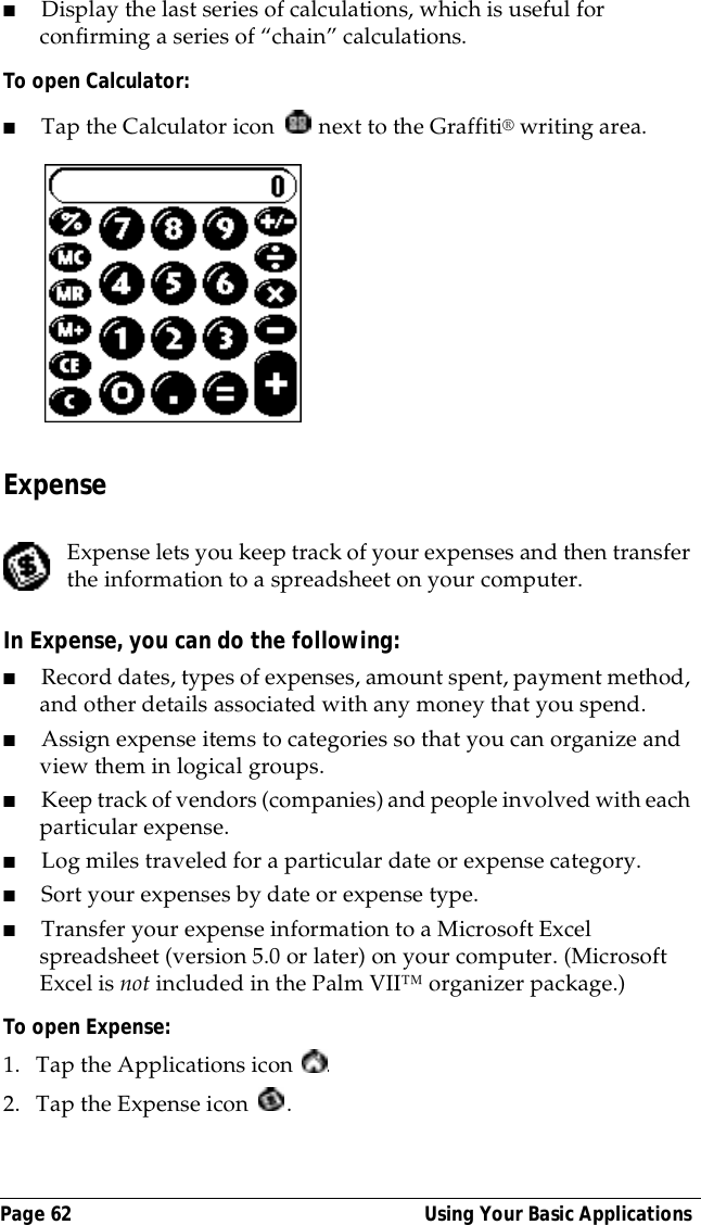 Page 62  Using Your Basic Applications■Display the last series of calculations, which is useful for confirming a series of &ldquo;chain&rdquo; calculations.To open Calculator:■Tap the Calculator icon   next to the Graffiti&reg; writing area.ExpenseExpense lets you keep track of your expenses and then transfer the information to a spreadsheet on your computer.In Expense, you can do the following:■Record dates, types of expenses, amount spent, payment method, and other details associated with any money that you spend.■Assign expense items to categories so that you can organize and view them in logical groups.■Keep track of vendors (companies) and people involved with each particular expense.■Log miles traveled for a particular date or expense category.■Sort your expenses by date or expense type.■Transfer your expense information to a Microsoft Excel spreadsheet (version 5.0 or later) on your computer. (Microsoft Excel is not included in the Palm VII&trade; organizer package.)To open Expense:1. Tap the Applications icon  .2. Tap the Expense icon  .