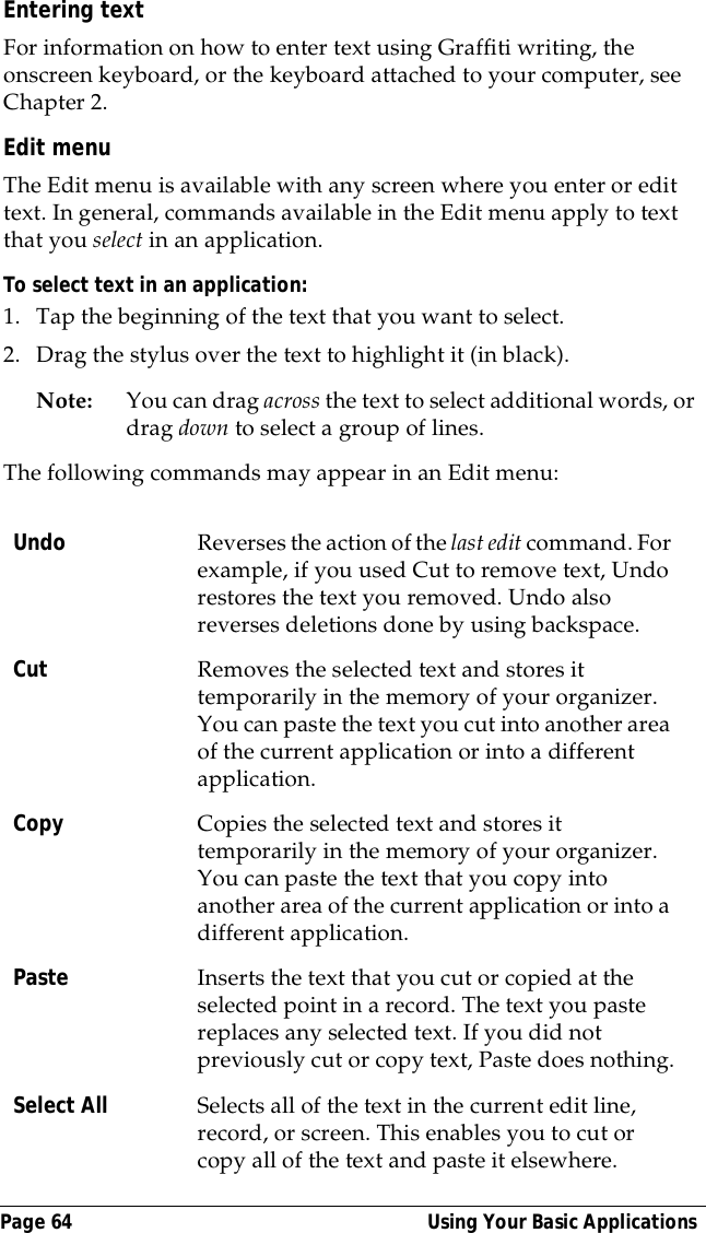 Page 64  Using Your Basic ApplicationsEntering textFor information on how to enter text using Graffiti writing, the onscreen keyboard, or the keyboard attached to your computer, see Chapter 2.Edit menuThe Edit menu is available with any screen where you enter or edit text. In general, commands available in the Edit menu apply to text that you select in an application.To select text in an application:1. Tap the beginning of the text that you want to select.2. Drag the stylus over the text to highlight it (in black). Note: You can drag across the text to select additional words, or drag down to select a group of lines.The following commands may appear in an Edit menu:Undo Reverses the action of the last edit command. For example, if you used Cut to remove text, Undo restores the text you removed. Undo also reverses deletions done by using backspace. Cut Removes the selected text and stores it temporarily in the memory of your organizer. You can paste the text you cut into another area of the current application or into a different application.Copy Copies the selected text and stores it temporarily in the memory of your organizer. You can paste the text that you copy into another area of the current application or into a different application.Paste Inserts the text that you cut or copied at the selected point in a record. The text you paste replaces any selected text. If you did not previously cut or copy text, Paste does nothing.Select All Selects all of the text in the current edit line, record, or screen. This enables you to cut or copy all of the text and paste it elsewhere.