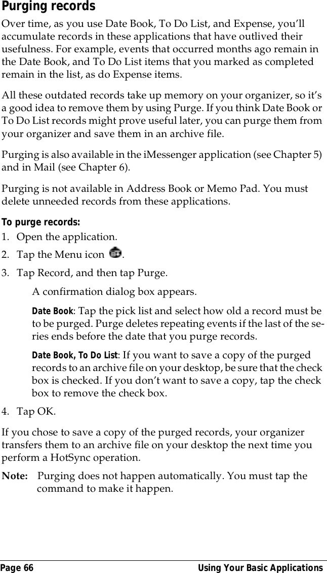 Page 66  Using Your Basic ApplicationsPurging recordsOver time, as you use Date Book, To Do List, and Expense, you&rsquo;ll accumulate records in these applications that have outlived their usefulness. For example, events that occurred months ago remain in the Date Book, and To Do List items that you marked as completed remain in the list, as do Expense items.All these outdated records take up memory on your organizer, so it&rsquo;s a good idea to remove them by using Purge. If you think Date Book or To Do List records might prove useful later, you can purge them from your organizer and save them in an archive file.Purging is also available in the iMessenger application (see Chapter 5) and in Mail (see Chapter 6).Purging is not available in Address Book or Memo Pad. You must delete unneeded records from these applications.To purge records:1. Open the application.2. Tap the Menu icon  . 3. Tap Record, and then tap Purge. A confirmation dialog box appears. Date Book: Tap the pick list and select how old a record must be to be purged. Purge deletes repeating events if the last of the se-ries ends before the date that you purge records.Date Book, To Do List: If you want to save a copy of the purged records to an archive file on your desktop, be sure that the check box is checked. If you don&rsquo;t want to save a copy, tap the check box to remove the check box.4. Tap OK.If you chose to save a copy of the purged records, your organizer transfers them to an archive file on your desktop the next time you perform a HotSync operation.Note: Purging does not happen automatically. You must tap the command to make it happen.