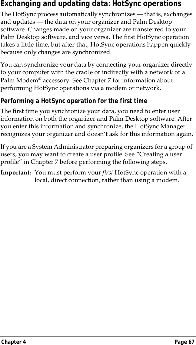 Chapter 4 Page 67Exchanging and updating data: HotSync operationsThe HotSync process automatically synchronizes &mdash; that is, exchanges and updates &mdash; the data on your organizer and Palm Desktop software. Changes made on your organizer are transferred to your Palm Desktop software, and vice versa. The first HotSync operation takes a little time, but after that, HotSync operations happen quickly because only changes are synchronized.You can synchronize your data by connecting your organizer directly to your computer with the cradle or indirectly with a network or a Palm Modem&reg; accessory. See Chapter 7 for information about performing HotSync operations via a modem or network.Performing a HotSync operation for the first timeThe first time you synchronize your data, you need to enter user information on both the organizer and Palm Desktop software. After you enter this information and synchronize, the HotSync Manager recognizes your organizer and doesn&rsquo;t ask for this information again.If you are a System Administrator preparing organizers for a group of users, you may want to create a user profile. See &ldquo;Creating a user profile&rdquo; in Chapter 7 before performing the following steps.Important: You must perform your first HotSync operation with a local, direct connection, rather than using a modem.