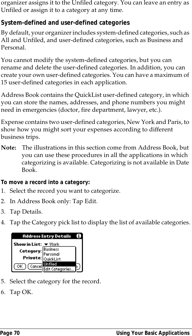 Page 70  Using Your Basic Applicationsorganizer assigns it to the Unfiled category. You can leave an entry as Unfiled or assign it to a category at any time.System-defined and user-defined categoriesBy default, your organizer includes system-defined categories, such as All and Unfiled, and user-defined categories, such as Business and Personal. You cannot modify the system-defined categories, but you can rename and delete the user-defined categories. In addition, you can create your own user-defined categories. You can have a maximum of 15 user-defined categories in each application.Address Book contains the QuickList user-defined category, in which you can store the names, addresses, and phone numbers you might need in emergencies (doctor, fire department, lawyer, etc.).Expense contains two user-defined categories, New York and Paris, to show how you might sort your expenses according to different business trips.Note: The illustrations in this section come from Address Book, but you can use these procedures in all the applications in which categorizing is available. Categorizing is not available in Date Book.To move a record into a category:1. Select the record you want to categorize.2. In Address Book only: Tap Edit.3. Tap Details.4. Tap the Category pick list to display the list of available categories.5. Select the category for the record.6. Tap OK.