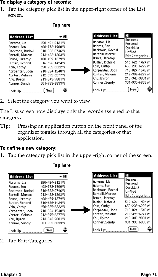 Chapter 4 Page 71To display a category of records:1. Tap the category pick list in the upper-right corner of the List screen.2. Select the category you want to view.The List screen now displays only the records assigned to that category.Tip: Pressing an application button on the front panel of the organizer toggles through all the categories of that application.To define a new category:1. Tap the category pick list in the upper-right corner of the screen.2. Tap Edit Categories. Tap hereTap here