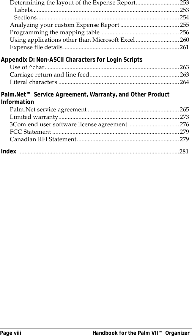 Page viii  Handbook for the Palm VII&trade; OrganizerDetermining the layout of the Expense Report............................253Labels...............................................................................................253Sections............................................................................................254Analyzing your custom Expense Report......................................255Programming the mapping table...................................................256Using applications other than Microsoft Excel............................260Expense file details...........................................................................261Appendix D: Non-ASCII Characters for Login ScriptsUse of ^char.......................................................................................263Carriage return and line feed..........................................................263Literal characters ..............................................................................264Palm.Net&trade; Service Agreement, Warranty, and Other Product InformationPalm.Net service agreement...........................................................265Limited warranty..............................................................................2733Com end user software license agreement.................................276FCC Statement ..................................................................................279Canadian RFI Statement..................................................................279Index ........................................................................................................281