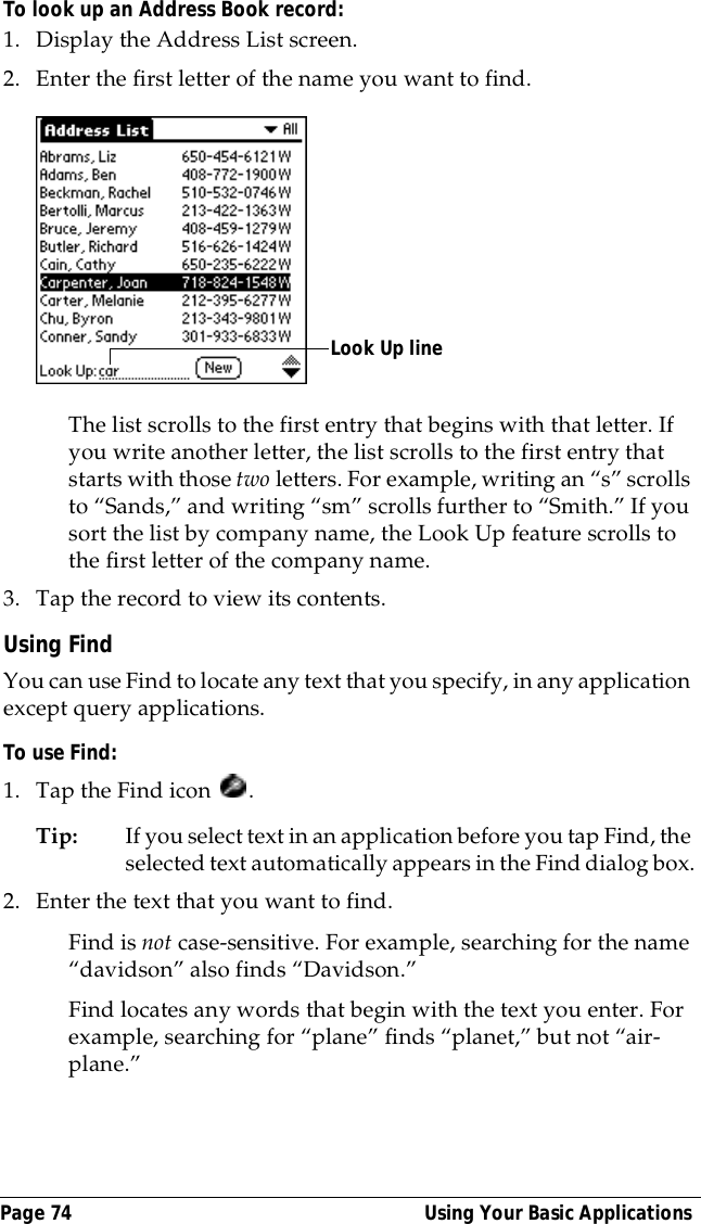 Page 74  Using Your Basic ApplicationsTo look up an Address Book record:1. Display the Address List screen.2. Enter the first letter of the name you want to find.The list scrolls to the first entry that begins with that letter. If you write another letter, the list scrolls to the first entry that starts with those two letters. For example, writing an &ldquo;s&rdquo; scrolls to &ldquo;Sands,&rdquo; and writing &ldquo;sm&rdquo; scrolls further to &ldquo;Smith.&rdquo; If you sort the list by company name, the Look Up feature scrolls to the first letter of the company name.3. Tap the record to view its contents.Using FindYou can use Find to locate any text that you specify, in any application except query applications.To use Find:1. Tap the Find icon  .Tip: If you select text in an application before you tap Find, the selected text automatically appears in the Find dialog box.2. Enter the text that you want to find. Find is not case-sensitive. For example, searching for the name &ldquo;davidson&rdquo; also finds &ldquo;Davidson.&rdquo;Find locates any words that begin with the text you enter. For example, searching for &ldquo;plane&rdquo; finds &ldquo;planet,&rdquo; but not &ldquo;air-plane.&rdquo;Look Up line