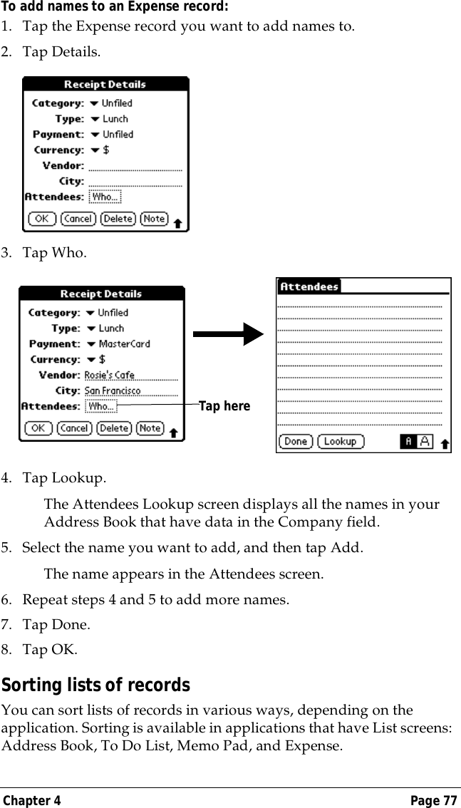 Chapter 4 Page 77To add names to an Expense record:1. Tap the Expense record you want to add names to.2. Tap Details.3. Tap Who.4. Tap Lookup.The Attendees Lookup screen displays all the names in your Address Book that have data in the Company field.5. Select the name you want to add, and then tap Add.The name appears in the Attendees screen.6. Repeat steps 4 and 5 to add more names.7. Tap Done.8. Tap OK.Sorting lists of recordsYou can sort lists of records in various ways, depending on the application. Sorting is available in applications that have List screens: Address Book, To Do List, Memo Pad, and Expense.Tap here