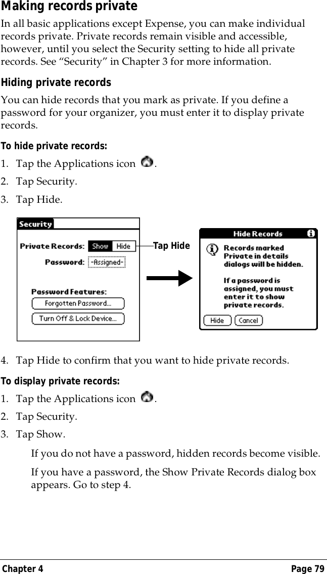 Chapter 4 Page 79Making records privateIn all basic applications except Expense, you can make individual records private. Private records remain visible and accessible, however, until you select the Security setting to hide all private records. See &ldquo;Security&rdquo; in Chapter 3 for more information.Hiding private recordsYou can hide records that you mark as private. If you define a password for your organizer, you must enter it to display private records.To hide private records:1. Tap the Applications icon  .2. Tap Security.3. Tap Hide.4. Tap Hide to confirm that you want to hide private records. To display private records:1. Tap the Applications icon  .2. Tap Security.3. Tap Show.If you do not have a password, hidden records become visible. If you have a password, the Show Private Records dialog box appears. Go to step 4.Tap Hide