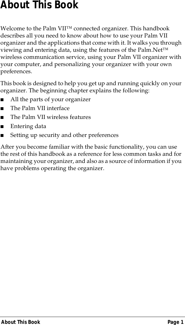 About This Book Page 1About This BookWelcome to the Palm VII&trade; connected organizer. This handbook describes all you need to know about how to use your Palm VII organizer and the applications that come with it. It walks you through viewing and entering data, using the features of the Palm.Net&trade; wireless communication service, using your Palm VII organizer with your computer, and personalizing your organizer with your own preferences.This book is designed to help you get up and running quickly on your organizer. The beginning chapter explains the following:■All the parts of your organizer■The Palm VII interface■The Palm VII wireless features■Entering data■Setting up security and other preferencesAfter you become familiar with the basic functionality, you can use the rest of this handbook as a reference for less common tasks and for maintaining your organizer, and also as a source of information if you have problems operating the organizer.