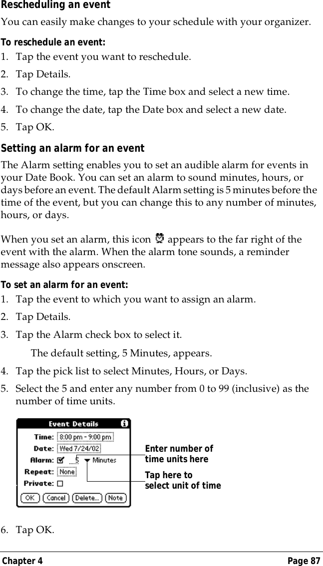 Chapter 4 Page 87Rescheduling an eventYou can easily make changes to your schedule with your organizer. To reschedule an event:1. Tap the event you want to reschedule.2. Tap Details.3. To change the time, tap the Time box and select a new time.4. To change the date, tap the Date box and select a new date.5. Tap OK.Setting an alarm for an eventThe Alarm setting enables you to set an audible alarm for events in your Date Book. You can set an alarm to sound minutes, hours, or days before an event. The default Alarm setting is 5 minutes before the time of the event, but you can change this to any number of minutes, hours, or days.When you set an alarm, this icon   appears to the far right of the event with the alarm. When the alarm tone sounds, a reminder message also appears onscreen.To set an alarm for an event:1. Tap the event to which you want to assign an alarm.2. Tap Details.3. Tap the Alarm check box to select it.The default setting, 5 Minutes, appears.4. Tap the pick list to select Minutes, Hours, or Days.5. Select the 5 and enter any number from 0 to 99 (inclusive) as the number of time units.6. Tap OK.Tap here to select unit of timeEnter number of time units here