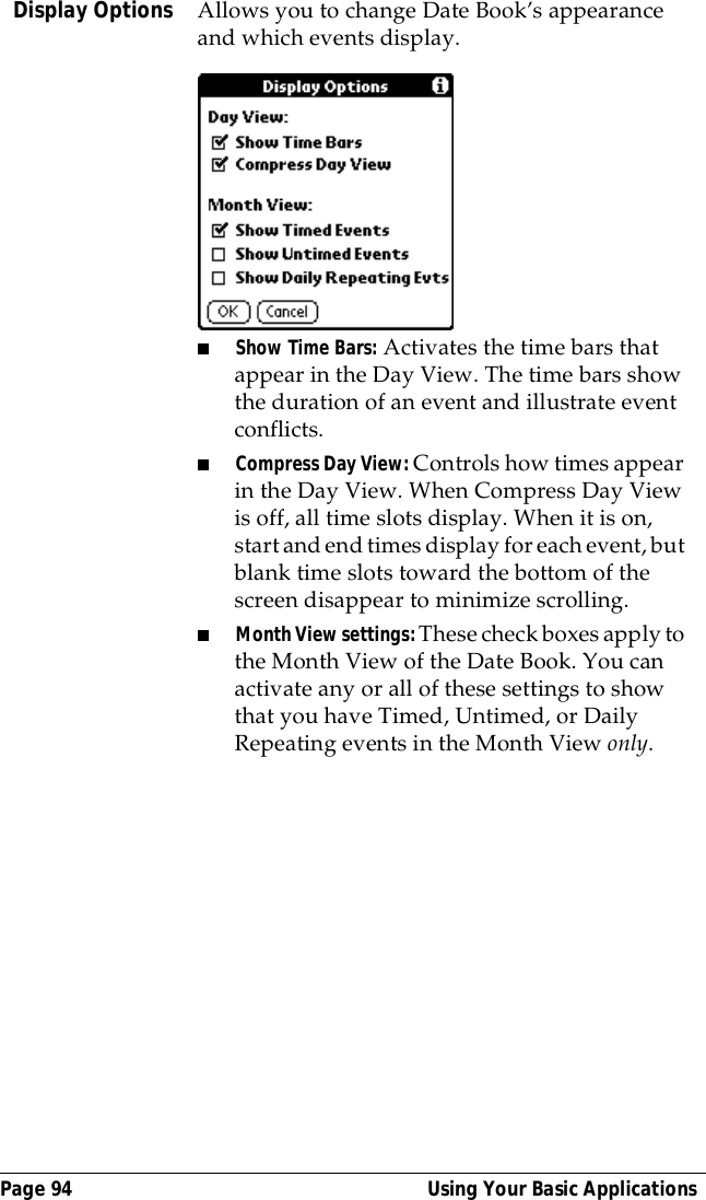 Page 94  Using Your Basic ApplicationsDisplay Options Allows you to change Date Book&rsquo;s appearance and which events display.■Show Time Bars: Activates the time bars that appear in the Day View. The time bars show the duration of an event and illustrate event conflicts.■Compress Day View: Controls how times appear in the Day View. When Compress Day View is off, all time slots display. When it is on, start and end times display for each event, but blank time slots toward the bottom of the screen disappear to minimize scrolling. ■Month View settings: These check boxes apply to the Month View of the Date Book. You can activate any or all of these settings to show that you have Timed, Untimed, or Daily Repeating events in the Month View only.