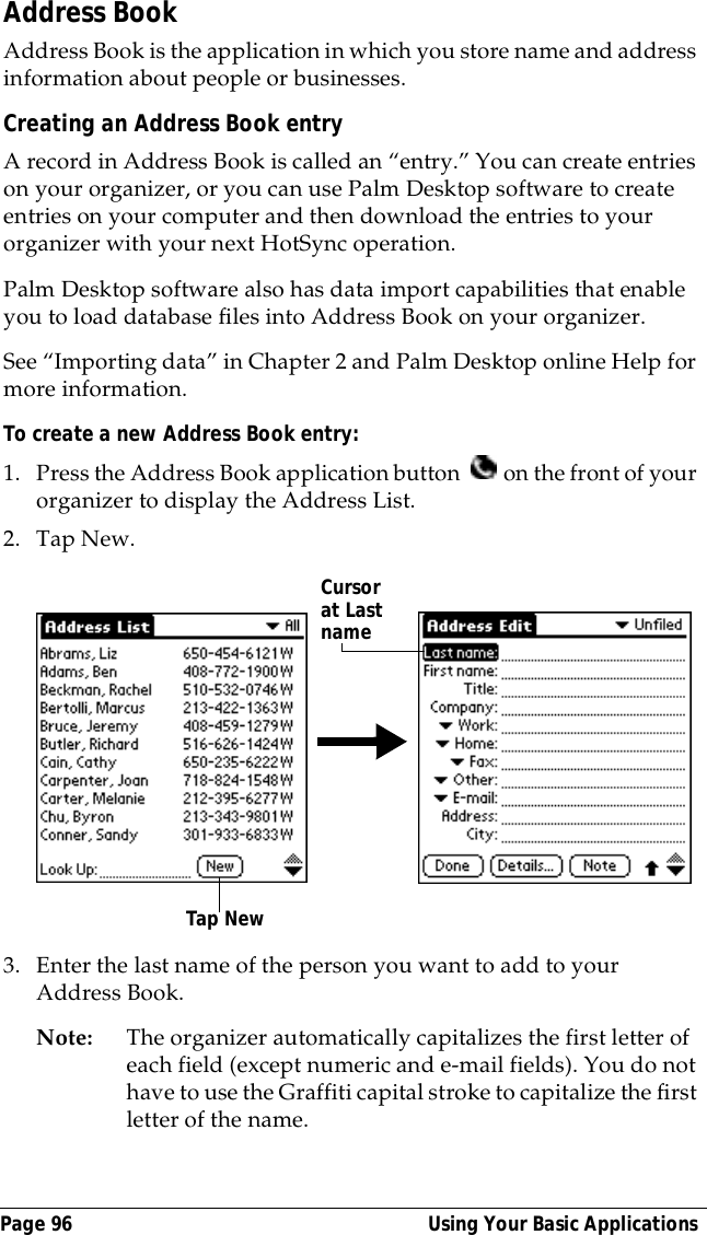 Page 96  Using Your Basic ApplicationsAddress BookAddress Book is the application in which you store name and address information about people or businesses.Creating an Address Book entryA record in Address Book is called an &ldquo;entry.&rdquo; You can create entries on your organizer, or you can use Palm Desktop software to create entries on your computer and then download the entries to your organizer with your next HotSync operation.Palm Desktop software also has data import capabilities that enable you to load database files into Address Book on your organizer. See &ldquo;Importing data&rdquo; in Chapter 2 and Palm Desktop online Help for more information.To create a new Address Book entry:1. Press the Address Book application button   on the front of your organizer to display the Address List.2. Tap New.3. Enter the last name of the person you want to add to your Address Book. Note: The organizer automatically capitalizes the first letter of each field (except numeric and e-mail fields). You do not have to use the Graffiti capital stroke to capitalize the first letter of the name. Tap NewCursor at Last name