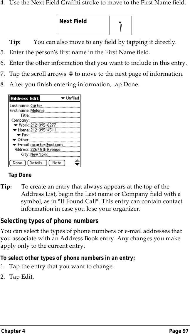 Chapter 4 Page 974. Use the Next Field Graffiti stroke to move to the First Name field.Tip: You can also move to any field by tapping it directly.5. Enter the person's first name in the First Name field.6. Enter the other information that you want to include in this entry.7. Tap the scroll arrows   to move to the next page of information.8. After you finish entering information, tap Done.Tip: To create an entry that always appears at the top of the Address List, begin the Last name or Company field with a symbol, as in *If Found Call*. This entry can contain contact information in case you lose your organizer.Selecting types of phone numbersYou can select the types of phone numbers or e-mail addresses that you associate with an Address Book entry. Any changes you make apply only to the current entry. To select other types of phone numbers in an entry:1. Tap the entry that you want to change. 2. Tap Edit.Next Field     Tap Done
