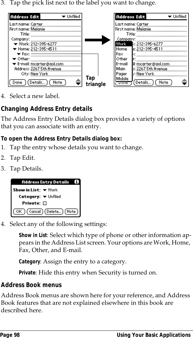 Page 98  Using Your Basic Applications3. Tap the pick list next to the label you want to change. 4. Select a new label.Changing Address Entry detailsThe Address Entry Details dialog box provides a variety of options that you can associate with an entry. To open the Address Entry Details dialog box:1. Tap the entry whose details you want to change.2. Tap Edit.3. Tap Details.4. Select any of the following settings:Show in List: Select which type of phone or other information ap-pears in the Address List screen. Your options are Work, Home, Fax, Other, and E-mail.Category: Assign the entry to a category. Private: Hide this entry when Security is turned on.Address Book menusAddress Book menus are shown here for your reference, and Address Book features that are not explained elsewhere in this book are described here.Tap triangle