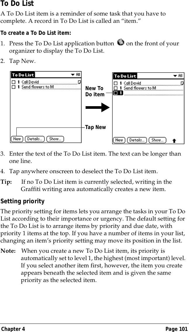 Chapter 4 Page 101To Do ListA To Do List item is a reminder of some task that you have to complete. A record in To Do List is called an &ldquo;item.&rdquo;To create a To Do List item:1. Press the To Do List application button   on the front of your organizer to display the To Do List.2. Tap New.3. Enter the text of the To Do List item. The text can be longer than one line.4. Tap anywhere onscreen to deselect the To Do List item.Tip: If no To Do List item is currently selected, writing in the Graffiti writing area automatically creates a new item.Setting priorityThe priority setting for items lets you arrange the tasks in your To Do List according to their importance or urgency. The default setting for the To Do List is to arrange items by priority and due date, with priority 1 items at the top. If you have a number of items in your list, changing an item&rsquo;s priority setting may move its position in the list. Note: When you create a new To Do List item, its priority is automatically set to level 1, the highest (most important) level. If you select another item first, however, the item you create appears beneath the selected item and is given the same priority as the selected item. Tap NewNew To Do item
