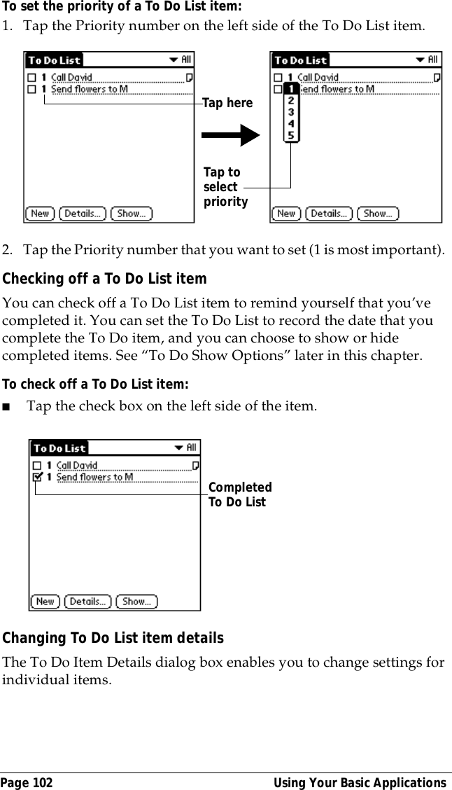 Page 102  Using Your Basic ApplicationsTo set the priority of a To Do List item:1. Tap the Priority number on the left side of the To Do List item.2. Tap the Priority number that you want to set (1 is most important). Checking off a To Do List itemYou can check off a To Do List item to remind yourself that you&rsquo;ve completed it. You can set the To Do List to record the date that you complete the To Do item, and you can choose to show or hide completed items. See &ldquo;To Do Show Options&rdquo; later in this chapter.To check off a To Do List item:■Tap the check box on the left side of the item.Changing To Do List item detailsThe To Do Item Details dialog box enables you to change settings for individual items. Tap to select priorityTap hereCompleted To Do List 