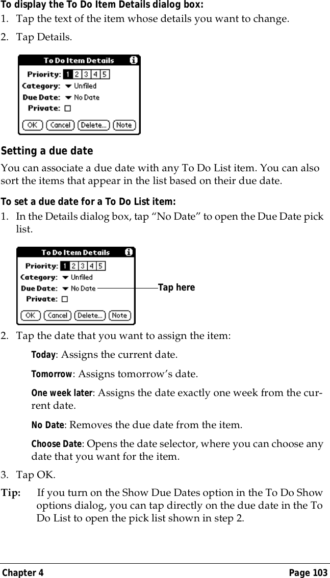 Chapter 4 Page 103To display the To Do Item Details dialog box:1. Tap the text of the item whose details you want to change.2. Tap Details.Setting a due dateYou can associate a due date with any To Do List item. You can also sort the items that appear in the list based on their due date.To set a due date for a To Do List item:1. In the Details dialog box, tap &ldquo;No Date&rdquo; to open the Due Date pick list.2. Tap the date that you want to assign the item:Today: Assigns the current date.Tomorrow: Assigns tomorrow&rsquo;s date.One week later: Assigns the date exactly one week from the cur-rent date.No Date: Removes the due date from the item.Choose Date: Opens the date selector, where you can choose any date that you want for the item.3. Tap OK.Tip: If you turn on the Show Due Dates option in the To Do Show options dialog, you can tap directly on the due date in the To Do List to open the pick list shown in step 2. Tap here