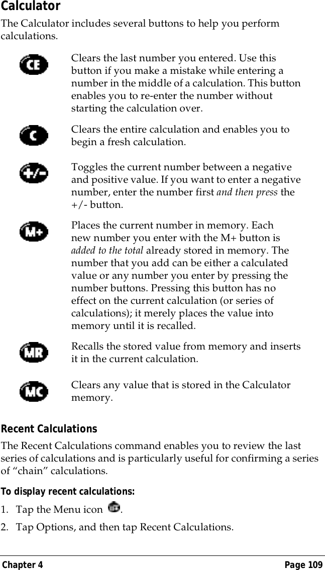 Chapter 4 Page 109CalculatorThe Calculator includes several buttons to help you perform calculations.Recent CalculationsThe Recent Calculations command enables you to review the last series of calculations and is particularly useful for confirming a series of &ldquo;chain&rdquo; calculations.To display recent calculations:1. Tap the Menu icon  .2. Tap Options, and then tap Recent Calculations.Clears the last number you entered. Use this button if you make a mistake while entering a number in the middle of a calculation. This button enables you to re-enter the number without starting the calculation over.Clears the entire calculation and enables you to begin a fresh calculation.Toggles the current number between a negative and positive value. If you want to enter a negative number, enter the number first and then press the +/- button.Places the current number in memory. Each new number you enter with the M+ button is added to the total already stored in memory. The number that you add can be either a calculated value or any number you enter by pressing the number buttons. Pressing this button has no effect on the current calculation (or series of calculations); it merely places the value into memory until it is recalled.Recalls the stored value from memory and inserts it in the current calculation.Clears any value that is stored in the Calculator memory.