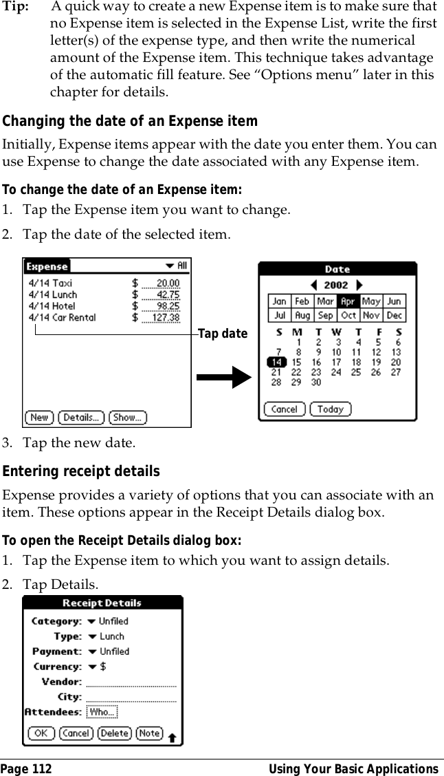 Page 112  Using Your Basic ApplicationsTip: A quick way to create a new Expense item is to make sure that no Expense item is selected in the Expense List, write the first letter(s) of the expense type, and then write the numerical amount of the Expense item. This technique takes advantage of the automatic fill feature. See &ldquo;Options menu&rdquo; later in this chapter for details.Changing the date of an Expense itemInitially, Expense items appear with the date you enter them. You can use Expense to change the date associated with any Expense item.To change the date of an Expense item:1. Tap the Expense item you want to change.2. Tap the date of the selected item. 3. Tap the new date.Entering receipt detailsExpense provides a variety of options that you can associate with an item. These options appear in the Receipt Details dialog box.To open the Receipt Details dialog box:1. Tap the Expense item to which you want to assign details.2. Tap Details.Tap date