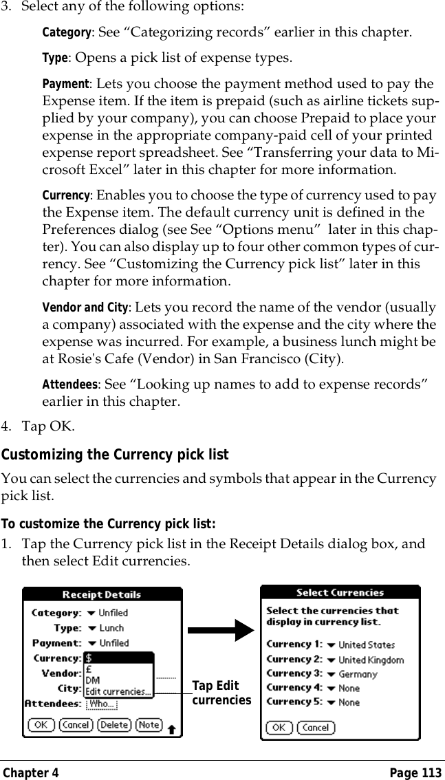 Chapter 4 Page 1133. Select any of the following options:Category: See &ldquo;Categorizing records&rdquo; earlier in this chapter.Type: Opens a pick list of expense types. Payment: Lets you choose the payment method used to pay the Expense item. If the item is prepaid (such as airline tickets sup-plied by your company), you can choose Prepaid to place your expense in the appropriate company-paid cell of your printed expense report spreadsheet. See &ldquo;Transferring your data to Mi-crosoft Excel&rdquo; later in this chapter for more information.Currency: Enables you to choose the type of currency used to pay the Expense item. The default currency unit is defined in the Preferences dialog (see See &ldquo;Options menu&rdquo;  later in this chap-ter). You can also display up to four other common types of cur-rency. See &ldquo;Customizing the Currency pick list&rdquo; later in this chapter for more information.Vendor and City: Lets you record the name of the vendor (usually a company) associated with the expense and the city where the expense was incurred. For example, a business lunch might be at Rosie's Cafe (Vendor) in San Francisco (City).Attendees: See &ldquo;Looking up names to add to expense records&rdquo; earlier in this chapter.4. Tap OK.Customizing the Currency pick listYou can select the currencies and symbols that appear in the Currency pick list.To customize the Currency pick list:1. Tap the Currency pick list in the Receipt Details dialog box, and then select Edit currencies.Tap Edit currencies