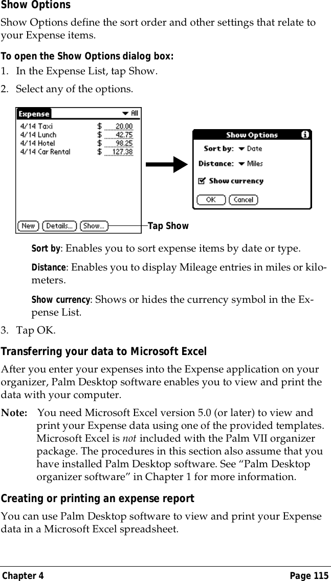 Chapter 4 Page 115Show OptionsShow Options define the sort order and other settings that relate to your Expense items.To open the Show Options dialog box:1. In the Expense List, tap Show.2. Select any of the options.Sort by: Enables you to sort expense items by date or type.Distance: Enables you to display Mileage entries in miles or kilo-meters.Show currency: Shows or hides the currency symbol in the Ex-pense List.3. Tap OK.Transferring your data to Microsoft ExcelAfter you enter your expenses into the Expense application on your organizer, Palm Desktop software enables you to view and print the data with your computer. Note: You need Microsoft Excel version 5.0 (or later) to view and print your Expense data using one of the provided templates. Microsoft Excel is not included with the Palm VII organizer package. The procedures in this section also assume that you have installed Palm Desktop software. See &ldquo;Palm Desktop organizer software&rdquo; in Chapter 1 for more information.Creating or printing an expense reportYou can use Palm Desktop software to view and print your Expense data in a Microsoft Excel spreadsheet. Tap Show