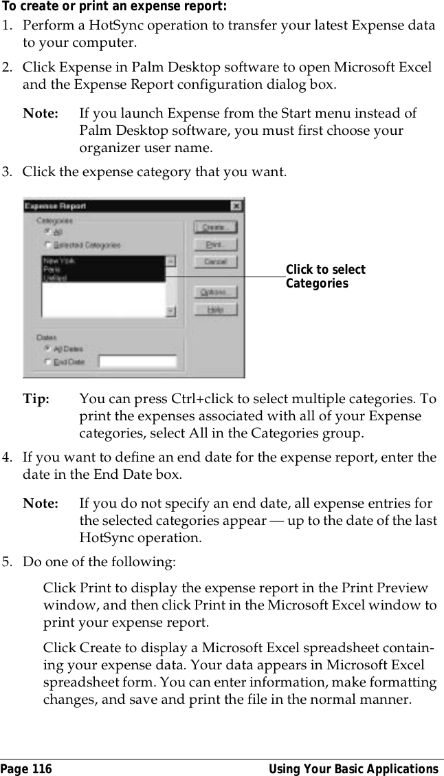 Page 116  Using Your Basic ApplicationsTo create or print an expense report:1. Perform a HotSync operation to transfer your latest Expense data to your computer. 2. Click Expense in Palm Desktop software to open Microsoft Excel and the Expense Report configuration dialog box. Note: If you launch Expense from the Start menu instead of Palm Desktop software, you must first choose your organizer user name.3. Click the expense category that you want. Tip: You can press Ctrl+click to select multiple categories. To print the expenses associated with all of your Expense categories, select All in the Categories group.4. If you want to define an end date for the expense report, enter the date in the End Date box.Note: If you do not specify an end date, all expense entries for the selected categories appear &mdash; up to the date of the last HotSync operation.5. Do one of the following:Click Print to display the expense report in the Print Preview window, and then click Print in the Microsoft Excel window to print your expense report.Click Create to display a Microsoft Excel spreadsheet contain-ing your expense data. Your data appears in Microsoft Excel spreadsheet form. You can enter information, make formatting changes, and save and print the file in the normal manner.Click to select Categories