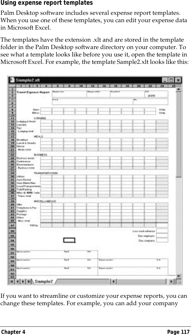 Chapter 4 Page 117Using expense report templatesPalm Desktop software includes several expense report templates. When you use one of these templates, you can edit your expense data in Microsoft Excel. The templates have the extension .xlt and are stored in the template folder in the Palm Desktop software directory on your computer. To see what a template looks like before you use it, open the template in Microsoft Excel. For example, the template Sample2.xlt looks like this:If you want to streamline or customize your expense reports, you can change these templates. For example, you can add your company 