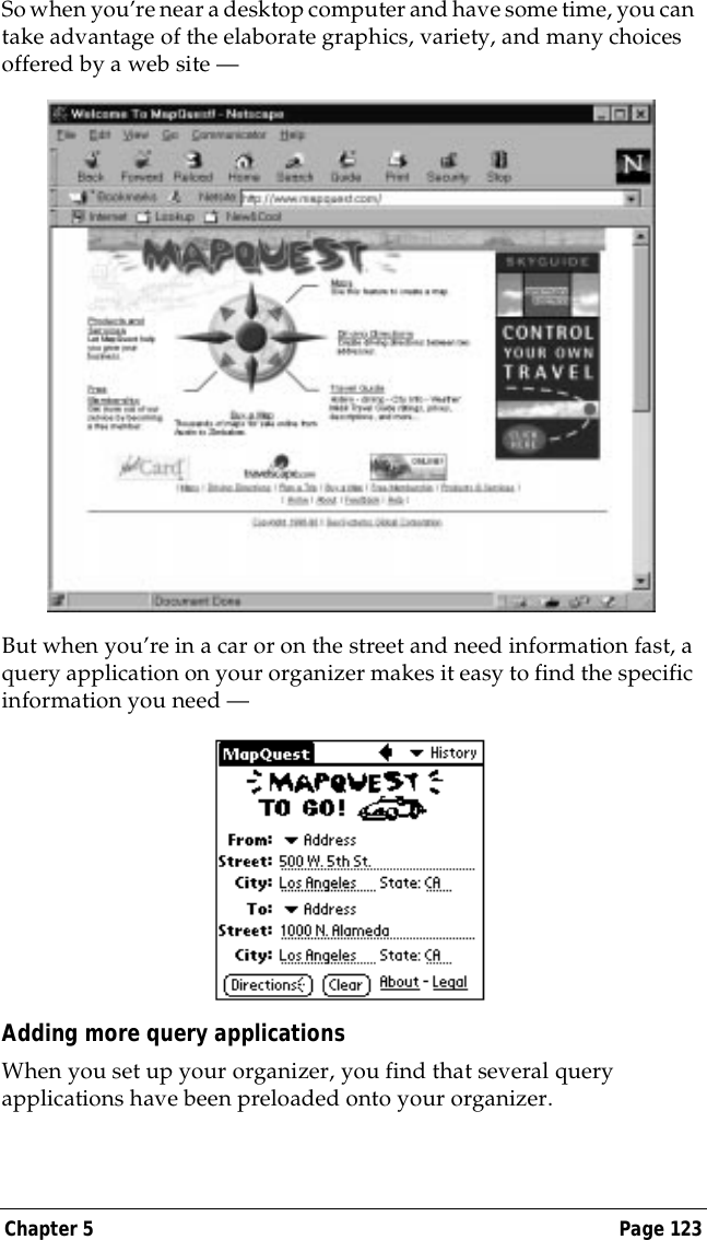 Chapter 5 Page 123So when you&rsquo;re near a desktop computer and have some time, you can take advantage of the elaborate graphics, variety, and many choices offered by a web site &mdash;But when you&rsquo;re in a car or on the street and need information fast, a query application on your organizer makes it easy to find the specific information you need &mdash; Adding more query applicationsWhen you set up your organizer, you find that several query applications have been preloaded onto your organizer.