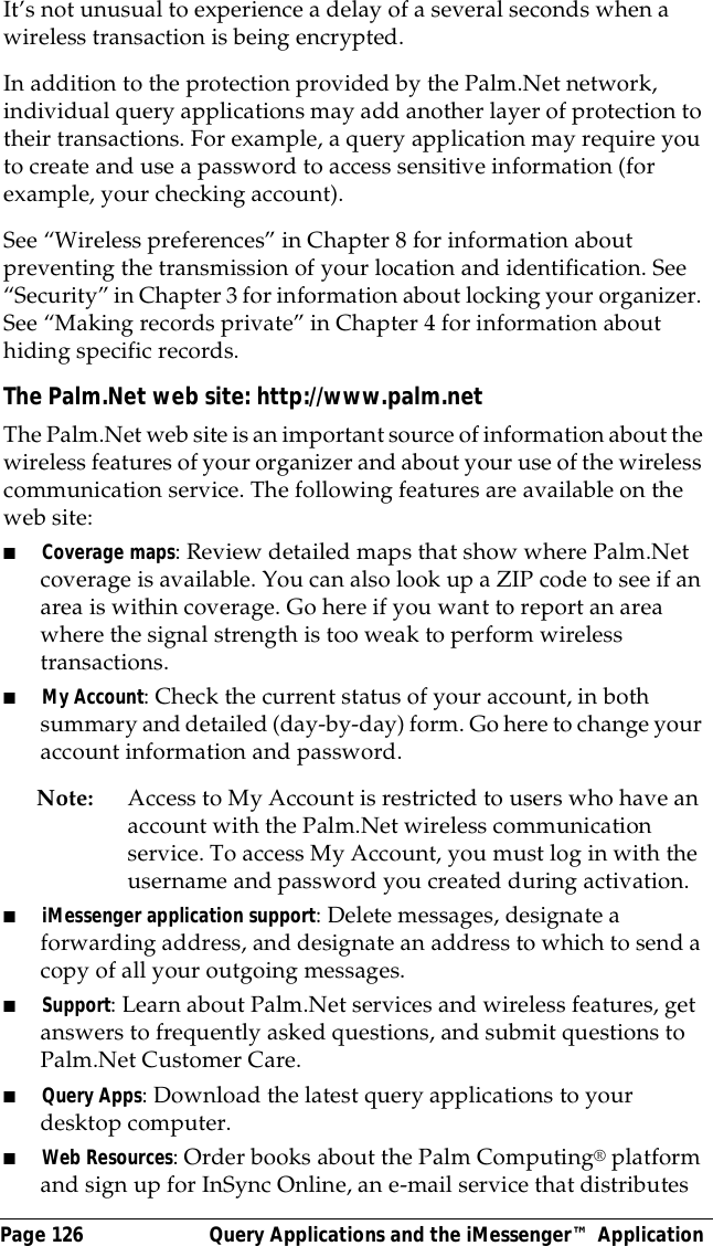 Page 126  Query Applications and the iMessenger&trade; ApplicationIt&rsquo;s not unusual to experience a delay of a several seconds when a wireless transaction is being encrypted. In addition to the protection provided by the Palm.Net network, individual query applications may add another layer of protection to their transactions. For example, a query application may require you to create and use a password to access sensitive information (for example, your checking account).See &ldquo;Wireless preferences&rdquo; in Chapter 8 for information about preventing the transmission of your location and identification. See &ldquo;Security&rdquo; in Chapter 3 for information about locking your organizer. See &ldquo;Making records private&rdquo; in Chapter 4 for information about hiding specific records.The Palm.Net web site: http://www.palm.netThe Palm.Net web site is an important source of information about the wireless features of your organizer and about your use of the wireless communication service. The following features are available on the web site: ■Coverage maps: Review detailed maps that show where Palm.Net coverage is available. You can also look up a ZIP code to see if an area is within coverage. Go here if you want to report an area where the signal strength is too weak to perform wireless transactions.■My Account: Check the current status of your account, in both summary and detailed (day-by-day) form. Go here to change your account information and password.Note: Access to My Account is restricted to users who have an account with the Palm.Net wireless communication service. To access My Account, you must log in with the username and password you created during activation.■iMessenger application support: Delete messages, designate a forwarding address, and designate an address to which to send a copy of all your outgoing messages. ■Support: Learn about Palm.Net services and wireless features, get answers to frequently asked questions, and submit questions to Palm.Net Customer Care. ■Query Apps: Download the latest query applications to your desktop computer. ■Web Resources: Order books about the Palm Computing&reg; platform and sign up for InSync Online, an e-mail service that distributes 