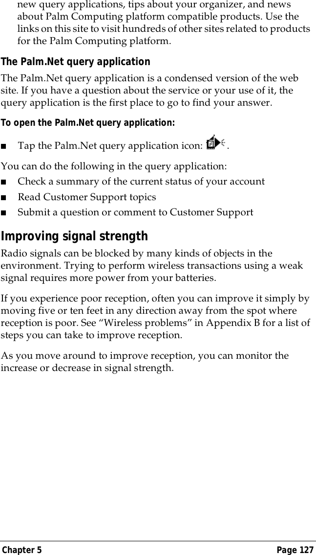Chapter 5 Page 127new query applications, tips about your organizer, and news about Palm Computing platform compatible products. Use the links on this site to visit hundreds of other sites related to products for the Palm Computing platform.The Palm.Net query applicationThe Palm.Net query application is a condensed version of the web site. If you have a question about the service or your use of it, the query application is the first place to go to find your answer.To open the Palm.Net query application:■Tap the Palm.Net query application icon: . You can do the following in the query application:■Check a summary of the current status of your account■Read Customer Support topics■Submit a question or comment to Customer SupportImproving signal strengthRadio signals can be blocked by many kinds of objects in the environment. Trying to perform wireless transactions using a weak signal requires more power from your batteries. If you experience poor reception, often you can improve it simply by moving five or ten feet in any direction away from the spot where reception is poor. See &ldquo;Wireless problems&rdquo; in Appendix B for a list of steps you can take to improve reception.As you move around to improve reception, you can monitor the increase or decrease in signal strength.